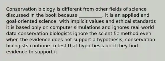 Conservation biology is different from other fields of science discussed in the book because __________. it is an applied and goal-oriented science, with implicit values and ethical standards it is based only on computer simulations and ignores real-world data conservation biologists ignore the scientific method even when the evidence does not support a hypothesis, conservation biologists continue to test that hypothesis until they find evidence to support it