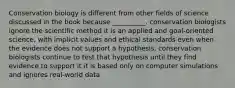 Conservation biology is different from other fields of science discussed in the book because __________. conservation biologists ignore the scientific method it is an applied and goal-oriented science, with implicit values and ethical standards even when the evidence does not support a hypothesis, conservation biologists continue to test that hypothesis until they find evidence to support it it is based only on computer simulations and ignores real-world data