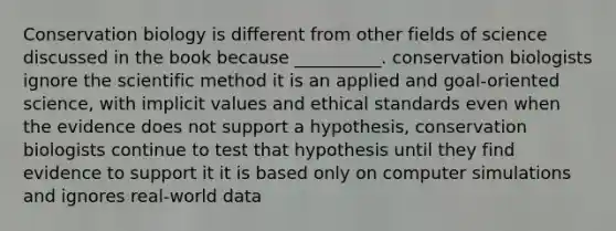 Conservation biology is different from other fields of science discussed in the book because __________. conservation biologists ignore the scientific method it is an applied and goal-oriented science, with implicit values and ethical standards even when the evidence does not support a hypothesis, conservation biologists continue to test that hypothesis until they find evidence to support it it is based only on computer simulations and ignores real-world data