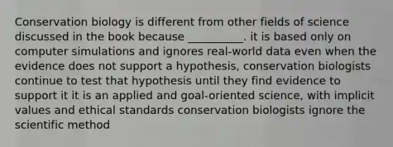 Conservation biology is different from other fields of science discussed in the book because __________. it is based only on computer simulations and ignores real-world data even when the evidence does not support a hypothesis, conservation biologists continue to test that hypothesis until they find evidence to support it it is an applied and goal-oriented science, with implicit values and ethical standards conservation biologists ignore the scientific method