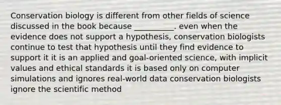 Conservation biology is different from other fields of science discussed in the book because __________. even when the evidence does not support a hypothesis, conservation biologists continue to test that hypothesis until they find evidence to support it it is an applied and goal-oriented science, with implicit values and ethical standards it is based only on computer simulations and ignores real-world data conservation biologists ignore <a href='https://www.questionai.com/knowledge/koXrTCHtT5-the-scientific-method' class='anchor-knowledge'>the scientific method</a>