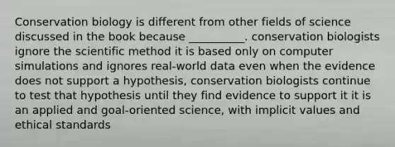 Conservation biology is different from other fields of science discussed in the book because __________. conservation biologists ignore the scientific method it is based only on computer simulations and ignores real-world data even when the evidence does not support a hypothesis, conservation biologists continue to test that hypothesis until they find evidence to support it it is an applied and goal-oriented science, with implicit values and ethical standards