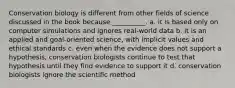 Conservation biology is different from other fields of science discussed in the book because __________. a. it is based only on computer simulations and ignores real-world data b. it is an applied and goal-oriented science, with implicit values and ethical standards c. even when the evidence does not support a hypothesis, conservation biologists continue to test that hypothesis until they find evidence to support it d. conservation biologists ignore the scientific method