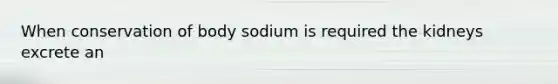 When conservation of body sodium is required the kidneys excrete an