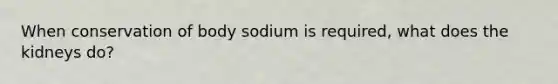 When conservation of body sodium is required, what does the kidneys do?