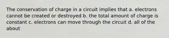 The conservation of charge in a circuit implies that a. electrons cannot be created or destroyed b. the total amount of charge is constant c. electrons can move through the circuit d. all of the about