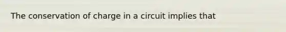 The conservation of charge in a circuit implies that