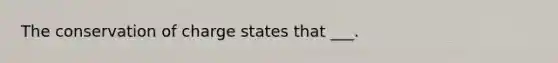 The conservation of charge states that ___.