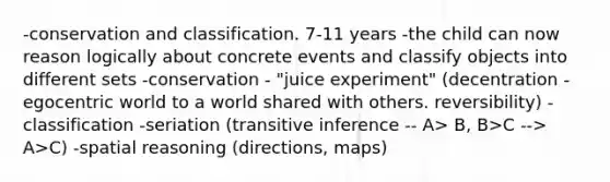 -conservation and classification. 7-11 years -the child can now reason logically about concrete events and classify objects into different sets -conservation - "juice experiment" (decentration - egocentric world to a world shared with others. reversibility) -classification -seriation (transitive inference -- A> B, B>C --> A>C) -spatial reasoning (directions, maps)