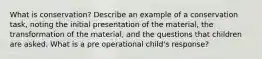 What is conservation? Describe an example of a conservation task, noting the initial presentation of the material, the transformation of the material, and the questions that children are asked. What is a pre operational child's response?