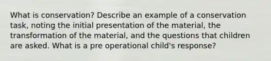 What is conservation? Describe an example of a conservation task, noting the initial presentation of the material, the transformation of the material, and the questions that children are asked. What is a pre operational child's response?