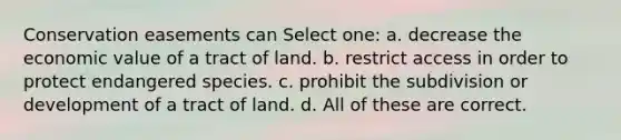 Conservation easements can Select one: a. decrease the economic value of a tract of land. b. restrict access in order to protect endangered species. c. prohibit the subdivision or development of a tract of land. d. All of these are correct.