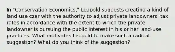 In "Conservation Economics," Leopold suggests creating a kind of land-use czar with the authority to adjust private landowners' tax rates in accordance with the extent to which the private landowner is pursuing the public interest in his or her land-use practices. What motivates Leopold to make such a radical suggestion? What do you think of the suggestion?