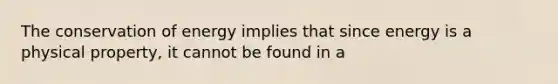 The conservation of energy implies that since energy is a physical property, it cannot be found in a