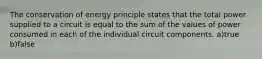 The conservation of energy principle states that the total power supplied to a circuit is equal to the sum of the values of power consumed in each of the individual circuit components. a)true b)false