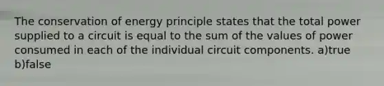 The conservation of energy principle states that the total power supplied to a circuit is equal to the sum of the values of power consumed in each of the individual circuit components. a)true b)false