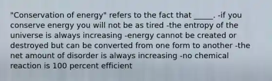 "Conservation of energy" refers to the fact that _____. -if you conserve energy you will not be as tired -the entropy of the universe is always increasing -energy cannot be created or destroyed but can be converted from one form to another -the net amount of disorder is always increasing -no chemical reaction is 100 percent efficient