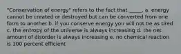 "Conservation of energy" refers to the fact that _____. a. energy cannot be created or destroyed but can be converted from one form to another b. if you conserve energy you will not be as tired c. the entropy of the universe is always increasing d. the net amount of disorder is always increasing e. no chemical reaction is 100 percent efficient