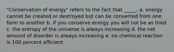 "Conservation of energy" refers to the fact that _____. a. energy cannot be created or destroyed but can be converted from one form to another b. if you conserve energy you will not be as tired c. the entropy of the universe is always increasing d. the net amount of disorder is always increasing e. no chemical reaction is 100 percent efficient