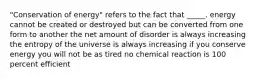 "Conservation of energy" refers to the fact that _____. energy cannot be created or destroyed but can be converted from one form to another the net amount of disorder is always increasing the entropy of the universe is always increasing if you conserve energy you will not be as tired no chemical reaction is 100 percent efficient