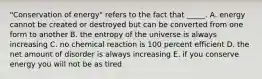 "Conservation of energy" refers to the fact that _____. A. energy cannot be created or destroyed but can be converted from one form to another B. the entropy of the universe is always increasing C. no chemical reaction is 100 percent efficient D. the net amount of disorder is always increasing E. if you conserve energy you will not be as tired