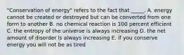 "Conservation of energy" refers to the fact that _____. A. energy cannot be created or destroyed but can be converted from one form to another B. no chemical reaction is 100 percent efficient C. the entropy of the universe is always increasing D. the net amount of disorder is always increasing E. if you conserve energy you will not be as tired