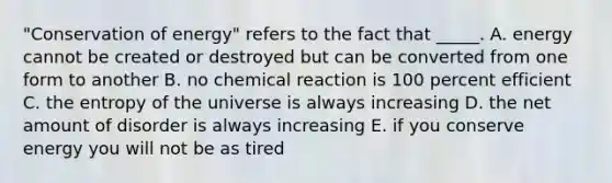 "Conservation of energy" refers to the fact that _____. A. energy cannot be created or destroyed but can be converted from one form to another B. no chemical reaction is 100 percent efficient C. the entropy of the universe is always increasing D. the net amount of disorder is always increasing E. if you conserve energy you will not be as tired