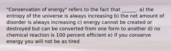 "Conservation of energy" refers to the fact that ______. a) the entropy of the universe is always increasing b) the net amount of disorder is always increasing c) energy cannot be created or destroyed but can be converted from one form to another d) no chemical reaction is 100 percent efficient e) if you conserve energy you will not be as tired