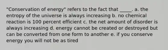 "Conservation of energy" refers to the fact that _____. a. the entropy of the universe is always increasing b. no chemical reaction is 100 percent efficient c. the net amount of disorder is always increasing d. energy cannot be created or destroyed but can be converted from one form to another e. if you conserve energy you will not be as tired