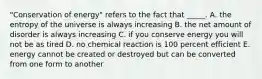 "Conservation of energy" refers to the fact that _____. A. the entropy of the universe is always increasing B. the net amount of disorder is always increasing C. if you conserve energy you will not be as tired D. no chemical reaction is 100 percent efficient E. energy cannot be created or destroyed but can be converted from one form to another