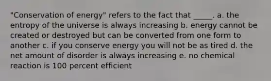 "Conservation of energy" refers to the fact that _____. a. the entropy of the universe is always increasing b. energy cannot be created or destroyed but can be converted from one form to another c. if you conserve energy you will not be as tired d. the net amount of disorder is always increasing e. no chemical reaction is 100 percent efficient