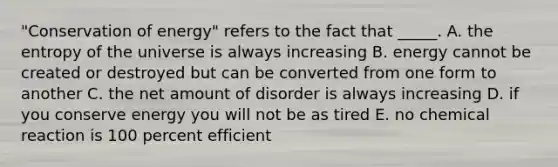 "Conservation of energy" refers to the fact that _____. A. the entropy of the universe is always increasing B. energy cannot be created or destroyed but can be converted from one form to another C. the net amount of disorder is always increasing D. if you conserve energy you will not be as tired E. no chemical reaction is 100 percent efficient