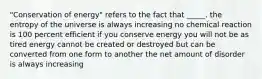 "Conservation of energy" refers to the fact that _____. the entropy of the universe is always increasing no chemical reaction is 100 percent efficient if you conserve energy you will not be as tired energy cannot be created or destroyed but can be converted from one form to another the net amount of disorder is always increasing