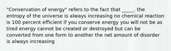 "Conservation of energy" refers to the fact that _____. the entropy of the universe is always increasing no chemical reaction is 100 percent efficient if you conserve energy you will not be as tired energy cannot be created or destroyed but can be converted from one form to another the net amount of disorder is always increasing