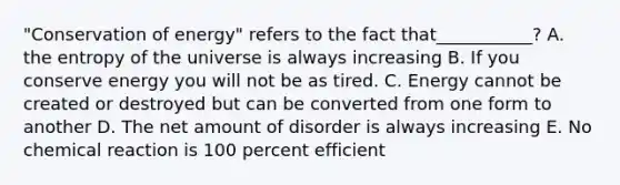 "Conservation of energy" refers to the fact that___________? A. the entropy of the universe is always increasing B. If you conserve energy you will not be as tired. C. Energy cannot be created or destroyed but can be converted from one form to another D. The net amount of disorder is always increasing E. No chemical reaction is 100 percent efficient