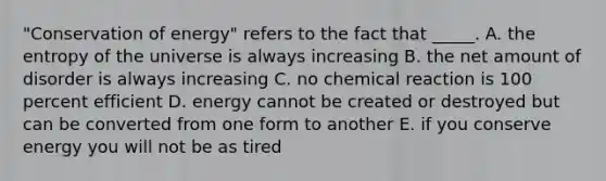 "Conservation of energy" refers to the fact that _____. A. the entropy of the universe is always increasing B. the net amount of disorder is always increasing C. no chemical reaction is 100 percent efficient D. energy cannot be created or destroyed but can be converted from one form to another E. if you conserve energy you will not be as tired