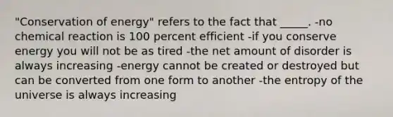 "Conservation of energy" refers to the fact that _____. -no chemical reaction is 100 percent efficient -if you conserve energy you will not be as tired -the net amount of disorder is always increasing -energy cannot be created or destroyed but can be converted from one form to another -the entropy of the universe is always increasing