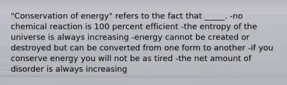 "Conservation of energy" refers to the fact that _____. -no chemical reaction is 100 percent efficient -the entropy of the universe is always increasing -energy cannot be created or destroyed but can be converted from one form to another -if you conserve energy you will not be as tired -the net amount of disorder is always increasing