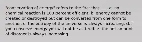 "conservation of energy" refers to the fact that ___. a. no chemical reaction is 100 percent efficient. b. energy cannot be created or destroyed but can be converted from one form to another. c. the entropy of the universe is always increasing. d. if you conserve energy you will not be as tired. e. the net amount of disorder is always increasing.