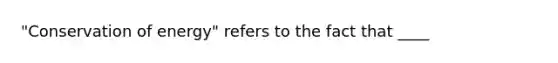 "Conservation of energy" refers to the fact that ____