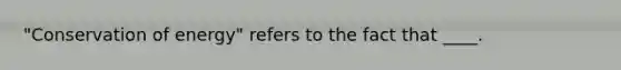 "Conservation of energy" refers to the fact that ____.