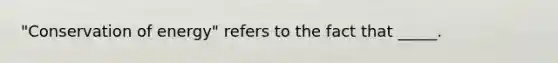 "Conservation of energy" refers to the fact that _____.