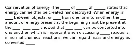 Conservation of Energy -The _____ of ______ of ______ states that energy can neither be created nor destroyed -When energy is ____ between objects, or ____ from one form to another, the ___ amount of energy present at the beginning must be present at the ____ -____ ____ showed that ____-____ can be converted into one another, which is important when discussing _____ reactions; in normal chemical reactions, we can regard mass and energy as converted _____