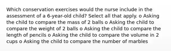 Which conservation exercises would the nurse include in the assessment of a 6-year-old child? Select all that apply. o Asking the child to compare the mass of 2 balls o Asking the child to compare the weight of 2 balls o Asking the child to compare the length of pencils o Asking the child to compare the volume in 2 cups o Asking the child to compare the number of marbles