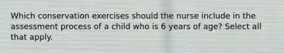 Which conservation exercises should the nurse include in the assessment process of a child who is 6 years of age? Select all that apply.