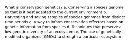 What is conservation genetics? a. Conserving a species genome so that is it best adapted to the current environment b. Harvesting and saving samples of species genomes from distinct time periods c. A way to inform conservation effectors based on genetic information from species d. Techniques that preserve a low genetic diversity of an ecosystem e. The use of genetically modified organisms (GMOs) to strength a particular ecosystem