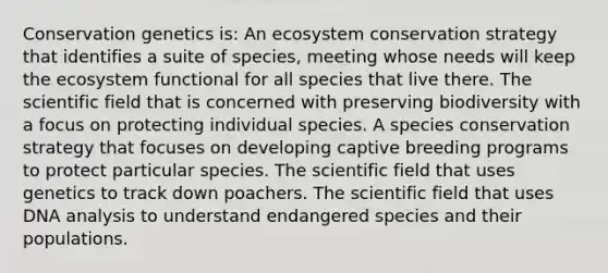 Conservation genetics is: An ecosystem conservation strategy that identifies a suite of species, meeting whose needs will keep <a href='https://www.questionai.com/knowledge/k49x5J3j3W-the-ecosystem' class='anchor-knowledge'>the ecosystem</a> functional for all species that live there. The scientific field that is concerned with preserving biodiversity with a focus on protecting individual species. A species conservation strategy that focuses on developing captive breeding programs to protect particular species. The scientific field that uses genetics to track down poachers. The scientific field that uses DNA analysis to understand endangered species and their populations.