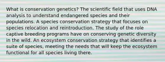 What is conservation genetics? The scientific field that uses DNA analysis to understand endangered species and their populations. A species conservation strategy that focuses on species relocation and reintroduction. The study of the role captive breeding programs have on conserving genetic diversity in the wild. An ecosystem conservation strategy that identifies a suite of species, meeting the needs that will keep the ecosystem functional for all species living there.