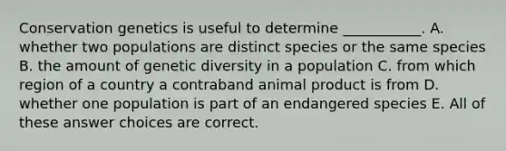 Conservation genetics is useful to determine ___________. A. whether two populations are distinct species or the same species B. the amount of genetic diversity in a population C. from which region of a country a contraband animal product is from D. whether one population is part of an endangered species E. All of these answer choices are correct.