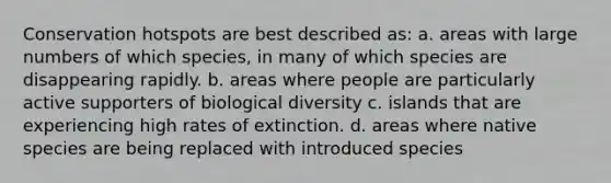 Conservation hotspots are best described as: a. areas with large numbers of which species, in many of which species are disappearing rapidly. b. areas where people are particularly active supporters of biological diversity c. islands that are experiencing high rates of extinction. d. areas where native species are being replaced with introduced species